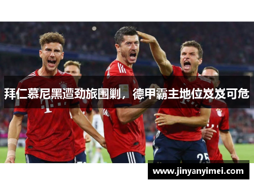 拜仁慕尼黑遭劲旅围剿，德甲霸主地位岌岌可危