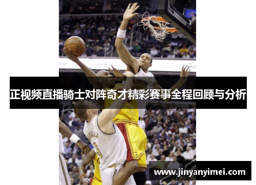 正视频直播骑士对阵奇才精彩赛事全程回顾与分析