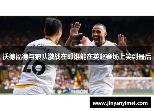 沃德福德与狼队激战在即谁能在英超赛场上笑到最后